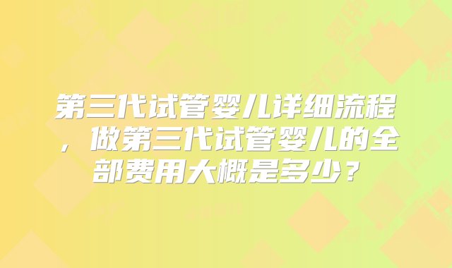 第三代试管婴儿详细流程，做第三代试管婴儿的全部费用大概是多少？