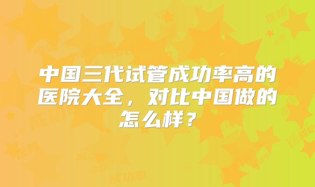 中国三代试管成功率高的医院大全，对比中国做的怎么样？