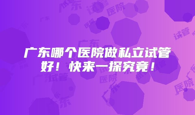 广东哪个医院做私立试管好！快来一探究竟！