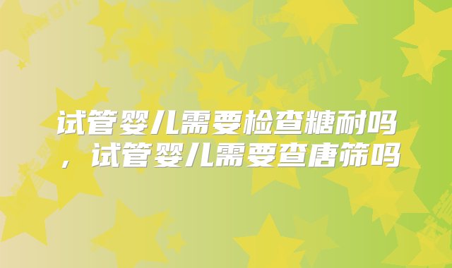 试管婴儿需要检查糖耐吗，试管婴儿需要查唐筛吗