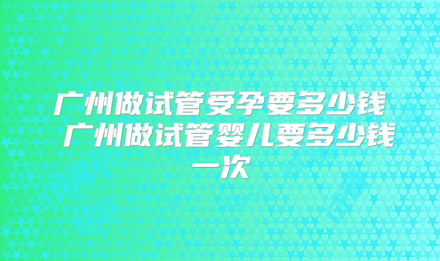 广州做试管受孕要多少钱 广州做试管婴儿要多少钱一次