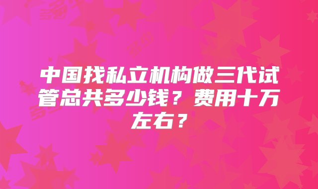 中国找私立机构做三代试管总共多少钱？费用十万左右？