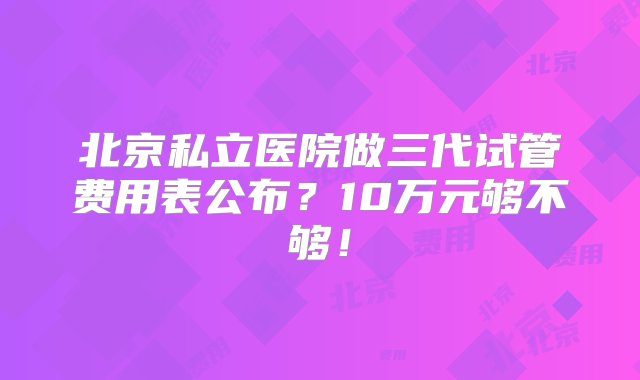 北京私立医院做三代试管费用表公布？10万元够不够！