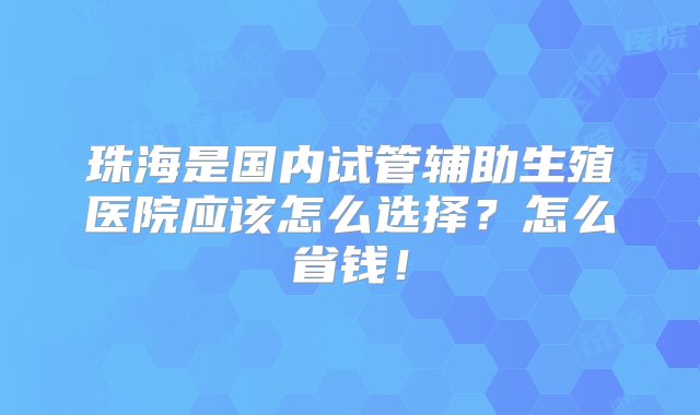 珠海是国内试管辅助生殖医院应该怎么选择？怎么省钱！