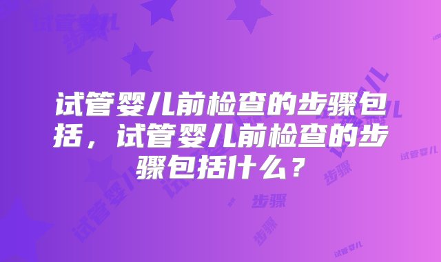 试管婴儿前检查的步骤包括，试管婴儿前检查的步骤包括什么？