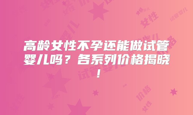 高龄女性不孕还能做试管婴儿吗？各系列价格揭晓！