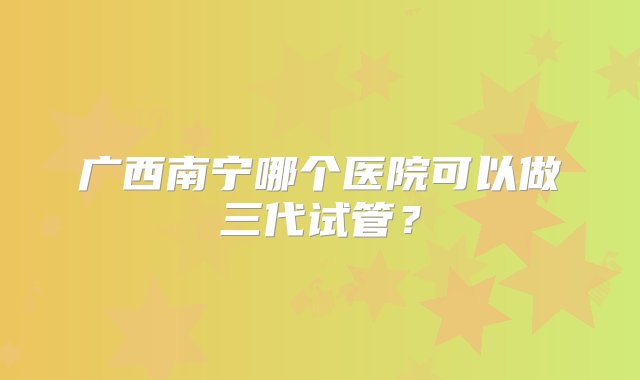 广西南宁哪个医院可以做三代试管？