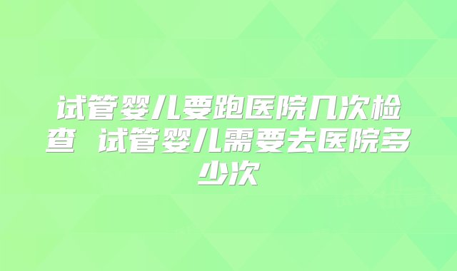 试管婴儿要跑医院几次检查 试管婴儿需要去医院多少次