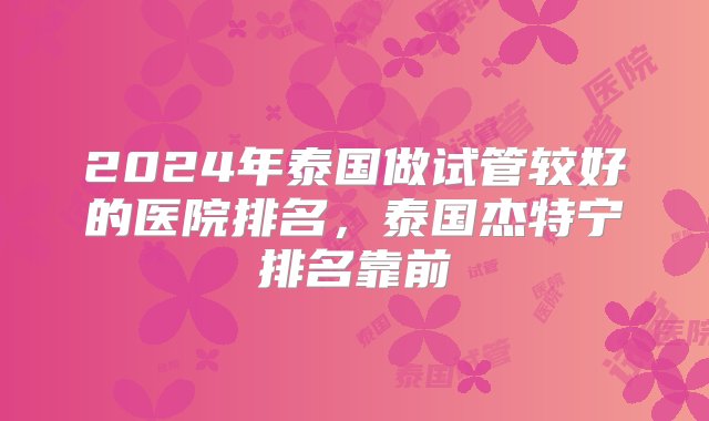 2024年泰国做试管较好的医院排名，泰国杰特宁排名靠前