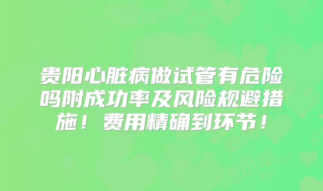 贵阳心脏病做试管有危险吗附成功率及风险规避措施！费用精确到环节！