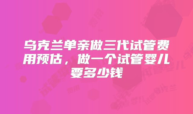 乌克兰单亲做三代试管费用预估，做一个试管婴儿要多少钱