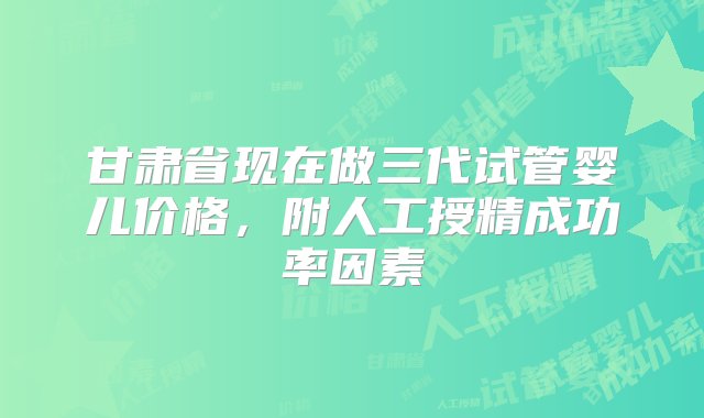 甘肃省现在做三代试管婴儿价格，附人工授精成功率因素