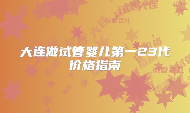 大连做试管婴儿第一23代价格指南