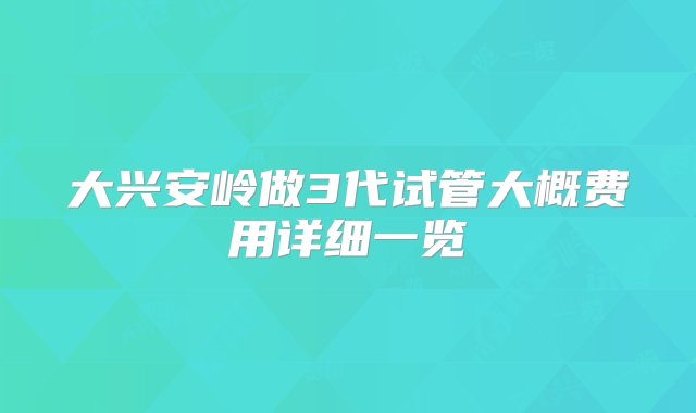 大兴安岭做3代试管大概费用详细一览