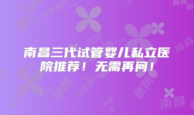 南昌三代试管婴儿私立医院推荐！无需再问！