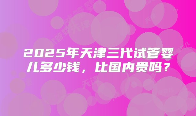 2025年天津三代试管婴儿多少钱，比国内贵吗？