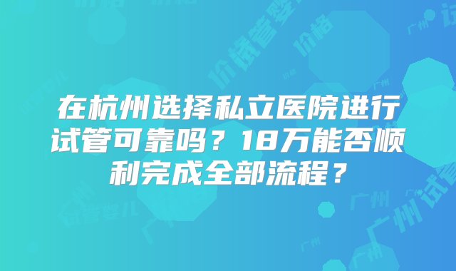 在杭州选择私立医院进行试管可靠吗？18万能否顺利完成全部流程？