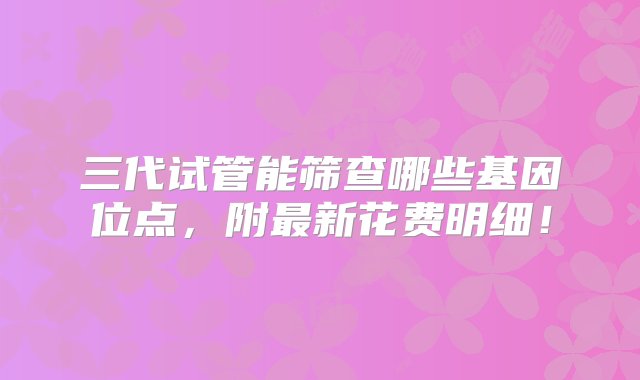 三代试管能筛查哪些基因位点，附最新花费明细！