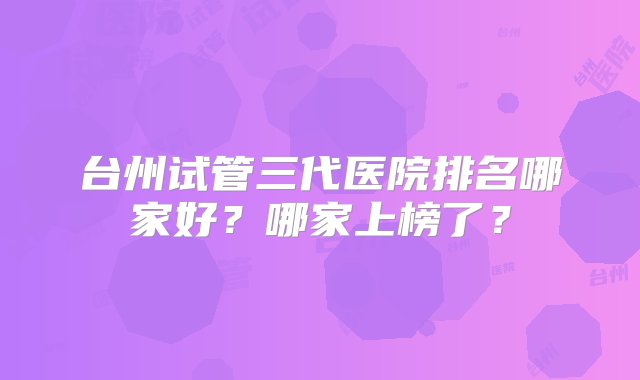 台州试管三代医院排名哪家好？哪家上榜了？