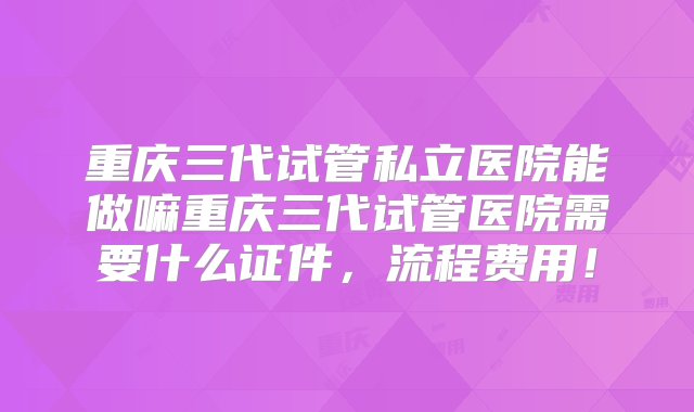 重庆三代试管私立医院能做嘛重庆三代试管医院需要什么证件，流程费用！