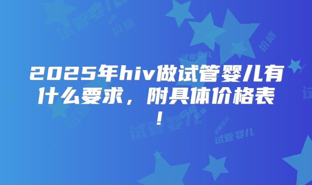 2025年hiv做试管婴儿有什么要求，附具体价格表！