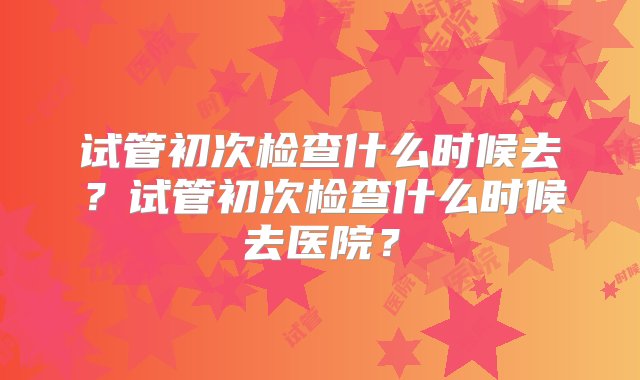 试管初次检查什么时候去？试管初次检查什么时候去医院？