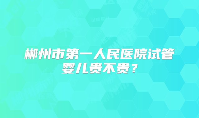 郴州市第一人民医院试管婴儿贵不贵？