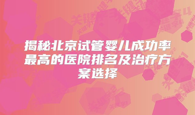 揭秘北京试管婴儿成功率最高的医院排名及治疗方案选择