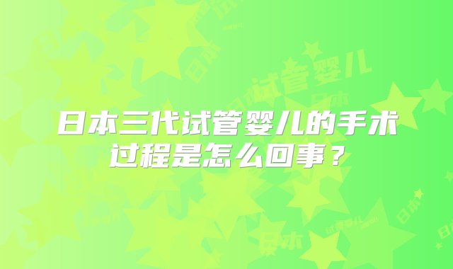 日本三代试管婴儿的手术过程是怎么回事？