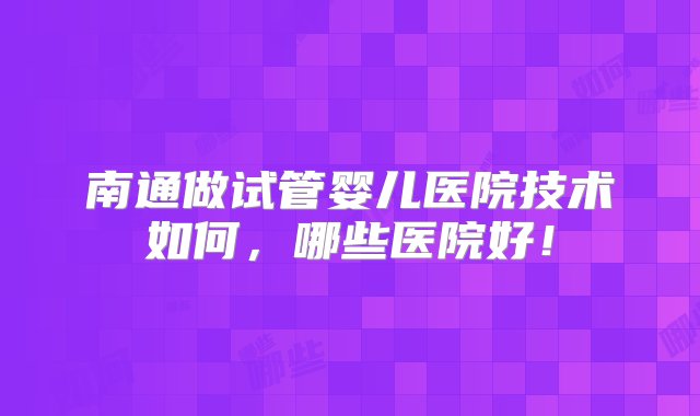 南通做试管婴儿医院技术如何，哪些医院好！