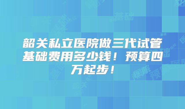 韶关私立医院做三代试管基础费用多少钱！预算四万起步！