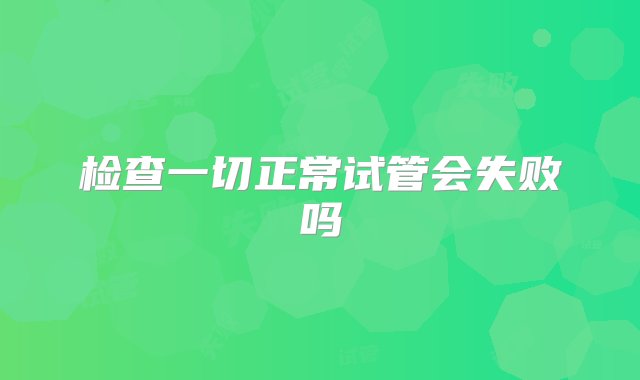 检查一切正常试管会失败吗