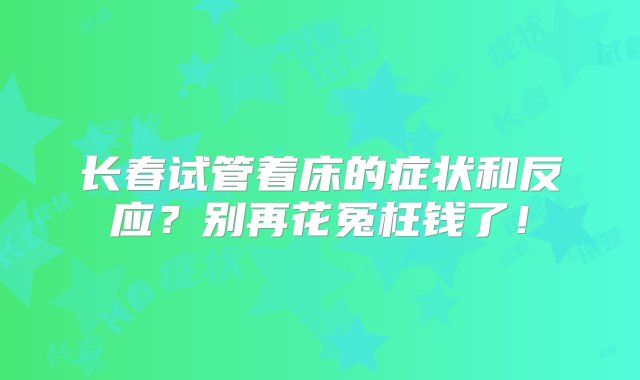 长春试管着床的症状和反应？别再花冤枉钱了！