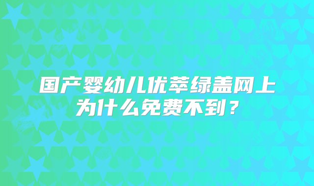 国产婴幼儿优萃绿盖网上为什么免费不到？