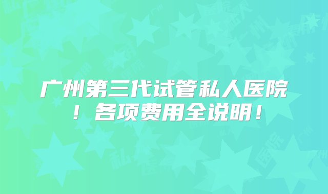 广州第三代试管私人医院！各项费用全说明！