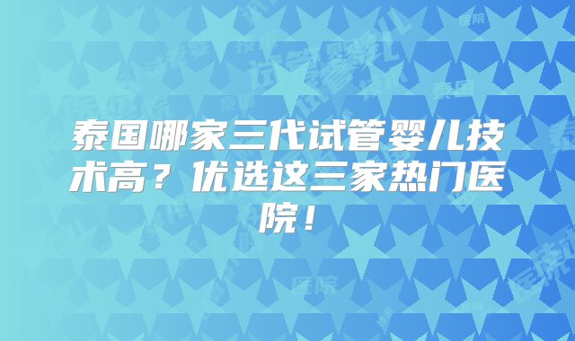 泰国哪家三代试管婴儿技术高？优选这三家热门医院！