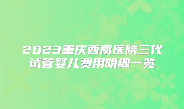 2023重庆西南医院三代试管婴儿费用明细一览