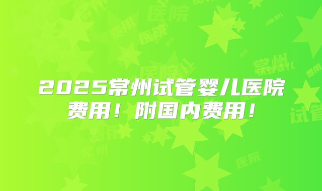 2025常州试管婴儿医院费用！附国内费用！