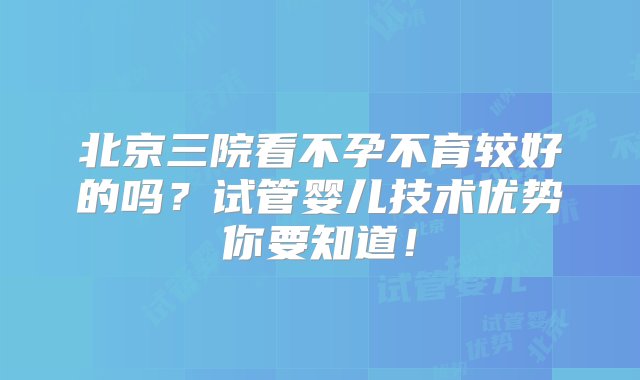 北京三院看不孕不育较好的吗？试管婴儿技术优势你要知道！