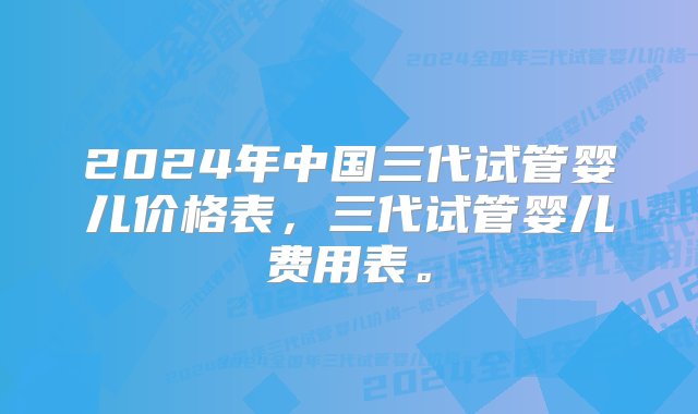 2024年中国三代试管婴儿价格表，三代试管婴儿费用表。