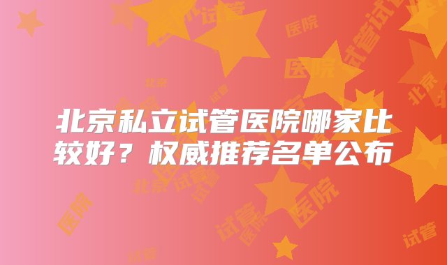 北京私立试管医院哪家比较好？权威推荐名单公布