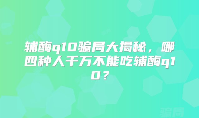 辅酶q10骗局大揭秘，哪四种人千万不能吃辅酶q10？