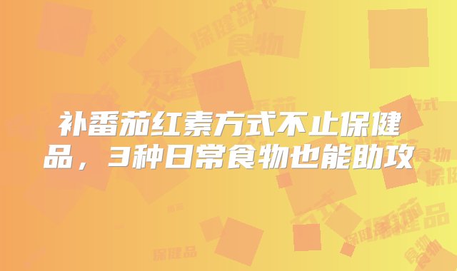 补番茄红素方式不止保健品，3种日常食物也能助攻