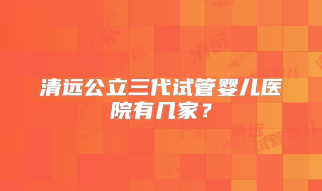 清远公立三代试管婴儿医院有几家？