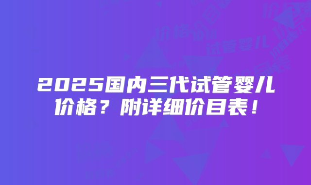 2025国内三代试管婴儿价格？附详细价目表！