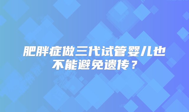 肥胖症做三代试管婴儿也不能避免遗传？