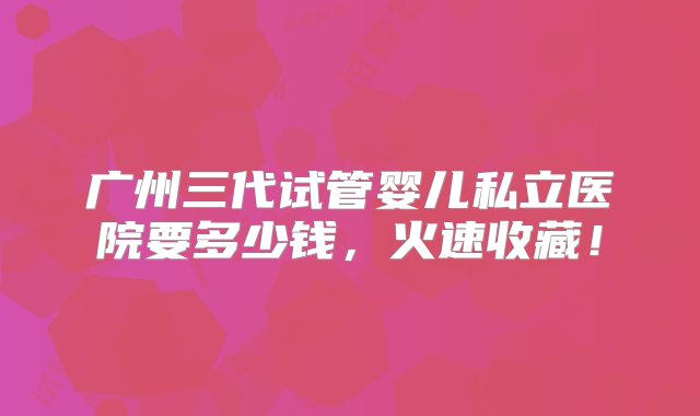 广州三代试管婴儿私立医院要多少钱，火速收藏！