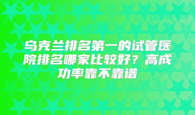 乌克兰排名第一的试管医院排名哪家比较好？高成功率靠不靠谱