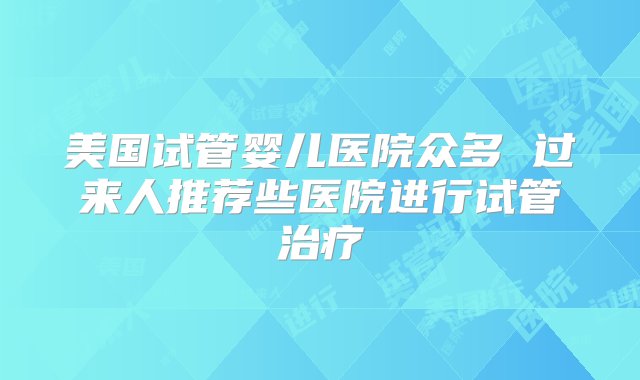 美国试管婴儿医院众多 过来人推荐些医院进行试管治疗