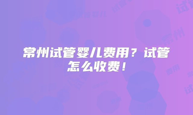 常州试管婴儿费用？试管怎么收费！